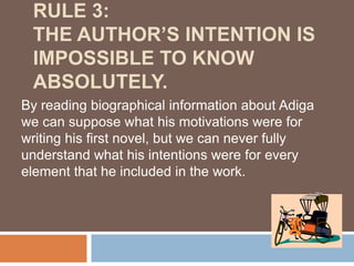 RULE 3:
 THE AUTHOR’S INTENTION IS
 IMPOSSIBLE TO KNOW
 ABSOLUTELY.
By reading biographical information about Adiga
we can suppose what his motivations were for
writing his first novel, but we can never fully
understand what his intentions were for every
element that he included in the work.
 
