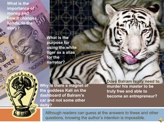 What is the
importance of
money and
how it changes
hands, to the
story?

                    What is the
                    purpose for
                    using the white
                    tiger as a alias
                    for the
                    narrator?



                                                   Does Balram really need to
                 Why is there a magnet of          murder his master to be
                 the goddess Kali on the           truly free and able to
                 dashboard of Balram’s             become an entrepreneur?
                 car and not some other
                 deity?
                   Although readers can guess at the answers to these and other
                   questions, knowing the author’s intention is impossible.
 