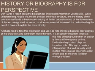 HISTORY OR BIOGRAPHY IS FOR
PERSPECTIVE
Don’t write a report about the biographical or historical information you look up. While
understanding Adiga’s life, Indian political and social structure, and the history of the
country specifically a basic understanding of British colonialism and of the development
of the technology services sector, provides an essential framework for understanding the
novel, it does not explain the novel directly.

Analysts need to take this information and use it to help provide a basis for their analysis
of the characters and symbolism within the work. It is especially important to look at
                                                   this kind of background when an author
                                                   is from a different place or time.
                                                   Understanding context plays an
                                                   important role. Although a reader’s
                                                   interpretation of a work is really what
                                                   matters most, making assertions about
                                                   a work and it’s meaning is easier
                                                   through this lens.
 