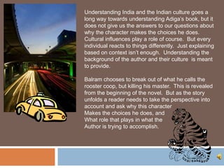 Understanding India and the Indian culture goes a
long way towards understanding Adiga’s book, but it
does not give us the answers to our questions about
why the character makes the choices he does.
Cultural influences play a role of course. But every
individual reacts to things differently. Just explaining
based on context isn’t enough. Understanding the
background of the author and their culture is meant
to provide.

Balram chooses to break out of what he calls the
rooster coop, but killing his master. This is revealed
from the beginning of the novel. But as the story
unfolds a reader needs to take the perspective into
account and ask why this character
Makes the choices he does, and
What role that plays in what the
Author is trying to accomplish.
 