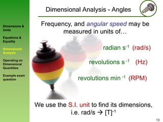 Dimensional Analysis - Angles
Dimensions &
Units

Frequency, and angular speed may be
measured in units of…

Equations &
Equality

Dimensional
Analysis
Operating on
Dimensional
Quantities
Example exam
question

radian s-1 (rad/s)
revolutions s -1 (Hz)
revolutions min -1 (RPM)

We use the S.I. unit to find its dimensions,
i.e. rad/s  [T]-1
13

 