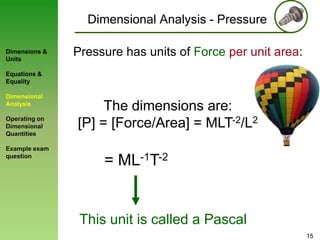 Dimensional Analysis - Pressure
Dimensions &
Units

Pressure has units of Force per unit area:

Equations &
Equality

Dimensional
Analysis
Operating on
Dimensional
Quantities
Example exam
question

The dimensions are:
[P] = [Force/Area] = MLT-2/L2

= ML-1T-2

This unit is called a Pascal
15

 
