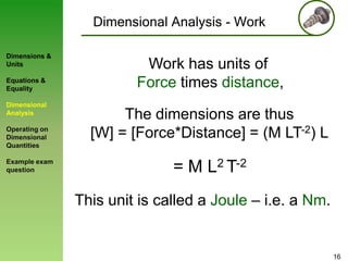 Dimensional Analysis - Work
Dimensions &
Units
Equations &
Equality

Dimensional
Analysis
Operating on
Dimensional
Quantities
Example exam
question

Work has units of
Force times distance,
The dimensions are thus
[W] = [Force*Distance] = (M LT-2) L

= M L2 T-2
This unit is called a Joule – i.e. a Nm.

16

 