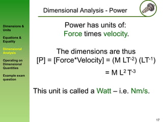 Dimensional Analysis - Power
Dimensions &
Units
Equations &
Equality

Dimensional
Analysis
Operating on
Dimensional
Quantities
Example exam
question

Power has units of:
Force times velocity.
The dimensions are thus
[P] = [Force*Velocity] = (M LT-2) (LT-1)
= M L2 T-3
This unit is called a Watt – i.e. Nm/s.

17

 