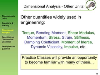 Dimensional Analysis – Other Units
Dimensions &
Units
Equations &
Equality

Dimensional
Analysis
Operating on
Dimensional
Quantities
Example exam
question

Other quantities widely used in
engineering:
Torque, Bending Moment, Shear Modulus,
Momentum, Stress, Strain, Stiffness,
Damping Coefficient, Moment of Inertia,
Dynamic Viscosity, Impulse, etc.
Practice Classes will provide an opportunity
to become familiar with many of these…
18

 
