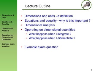 Lecture Outline
Dimensions &
Units
Equations &
Equality

Dimensional
Analysis
Operating on
Dimensional
Quantities
Example exam
question

•
•
•
•

Dimensions and units – a definition
Equations and equality – why is this important ?
Dimensional Analysis
Operating on dimensional quantities
• What happens when I integrate ?
• What happens when I differentiate ?

• Example exam question

2

 