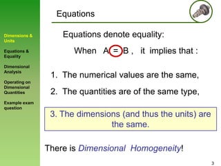 Equations
Dimensions &
Units
Equations &
Equality

Dimensional
Analysis
Operating on
Dimensional
Quantities

Equations denote equality:
When A = B , it implies that :
1. The numerical values are the same,
2. The quantities are of the same type,

Example exam
question

3. The dimensions (and thus the units) are
the same.

There is Dimensional Homogeneity!
3

 
