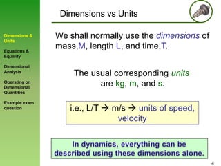 Dimensions vs Units
Dimensions &
Units
Equations &
Equality

Dimensional
Analysis
Operating on
Dimensional
Quantities
Example exam
question

We shall normally use the dimensions of
mass,M, length L, and time,T.
The usual corresponding units
are kg, m, and s.
i.e., L/T  m/s  units of speed,
velocity

4

 