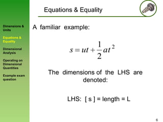 Equations & Equality
Dimensions &
Units

A familiar example:

Equations &
Equality

Dimensional
Analysis
Operating on
Dimensional
Quantities
Example exam
question

s ut

1 2
at
2

The dimensions of the LHS are
denoted:
LHS: [ s ] = length = L

6

 