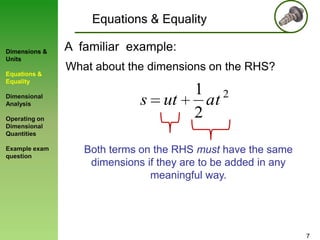 Equations & Equality
Dimensions &
Units
Equations &
Equality

Dimensional
Analysis
Operating on
Dimensional
Quantities
Example exam
question

A familiar example:
What about the dimensions on the RHS?

s ut

1 2
at
2

Both terms on the RHS must have the same
dimensions if they are to be added in any
meaningful way.

7

 