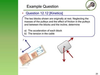 Example Question
• Question 12.12 [Kinetics]
The two blocks shown are originally at rest. Neglecting the
masses of the pulleys and the effect of friction in the pulleys
and between the blocks and the incline, determine
a) The acceleration of each block
b) The tension in the cable
y

x

20

 