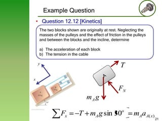 Example Question
• Question 12.12 [Kinetics]
The two blocks shown are originally at rest. Neglecting the
masses of the pulleys and the effect of friction in the pulleys
and between the blocks and the incline, determine
a) The acceleration of each block
b) The tension in the cable
y

T

x

FN
mA g

Fx

T mA g sin 30o

mAaA( x)

21

 
