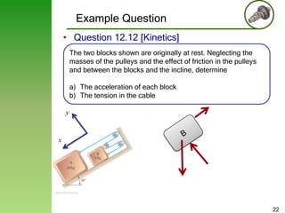 Example Question
• Question 12.12 [Kinetics]
The two blocks shown are originally at rest. Neglecting the
masses of the pulleys and the effect of friction in the pulleys
and between the blocks and the incline, determine
a) The acceleration of each block
b) The tension in the cable
y

x

22

 