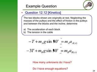 Example Question
• Question 12.12 [Kinetics]
The two blocks shown are originally at rest. Neglecting the
masses of the pulleys and the effect of friction in the pulleys
and between the blocks and the incline, determine
a) The acceleration of each block
b) The tension in the cable

o

mAaA( x)

o

mB aB( x)

T mA g sin 30
3T mB g sin 30

How many unknowns do I have?
Do I have enough equations?

24

 