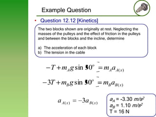 Example Question
• Question 12.12 [Kinetics]
The two blocks shown are originally at rest. Neglecting the
masses of the pulleys and the effect of friction in the pulleys
and between the blocks and the incline, determine
a) The acceleration of each block
b) The tension in the cable

o

mAaA( x)

o

mB aB( x)

T mA g sin 30
3T mB g sin 30
a A( x )

3a B ( x )

aA = -3.30 m/s2
aB = 1.10 m/s2
T = 16 N

26

 