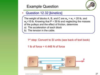 Example Question
• Question 12.32 [kinetics]
The weight of blocks A, B, and C are wa = wc = 20 lb, and
wb=10 lb. Knowing that P = 50 lb and neglecting the masses
of the pulleys and the effect of friction, determine
a) The acceleration of each block
b) The tension in the cable.

1st step: Convert to SI units (see back of text book)
1 lb of force = 4.448 N of force

27

 