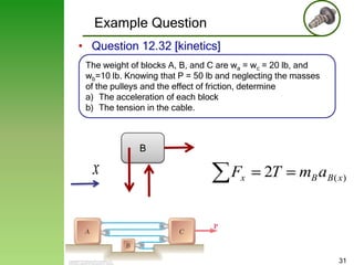 Example Question
• Question 12.32 [kinetics]
The weight of blocks A, B, and C are wa = wc = 20 lb, and
wb=10 lb. Knowing that P = 50 lb and neglecting the masses
of the pulleys and the effect of friction, determine
a) The acceleration of each block
b) The tension in the cable.

B

x

Fx

2T

mB aB( x)

31

 