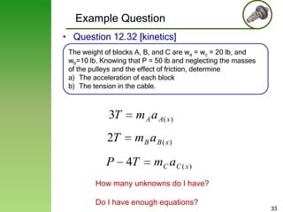 Example Question
• Question 12.32 [kinetics]
The weight of blocks A, B, and C are wa = wc = 20 lb, and
wb=10 lb. Knowing that P = 50 lb and neglecting the masses
of the pulleys and the effect of friction, determine
a) The acceleration of each block
b) The tension in the cable.

3T

m A a A( x )

2T

mB a B( x)

P

4T

mC a C ( x )

How many unknowns do I have?
Do I have enough equations?

33

 
