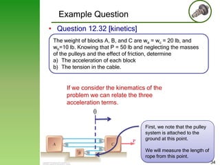 Example Question
• Question 12.32 [kinetics]
The weight of blocks A, B, and C are wa = wc = 20 lb, and
wb=10 lb. Knowing that P = 50 lb and neglecting the masses
of the pulleys and the effect of friction, determine
a) The acceleration of each block
b) The tension in the cable.

If we consider the kinematics of the
problem we can relate the three
acceleration terms.

0
First, we note that the pulley
system is attached to the
ground at this point.
We will measure the length of
rope from this point.
34

 