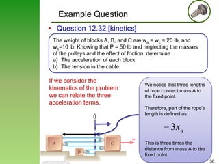 Example Question
• Question 12.32 [kinetics]
The weight of blocks A, B, and C are wa = wc = 20 lb, and
wb=10 lb. Knowing that P = 50 lb and neglecting the masses
of the pulleys and the effect of friction, determine
a) The acceleration of each block
b) The tension in the cable.

If we consider the
kinematics of the problem
we can relate the three
acceleration terms.

0

We notice that three lengths
of rope connect mass A to
the fixed point.

Therefore, part of the rope’s
length is defined as:

3 xa
This is three times the
distance from mass A to the
fixed point.
36

 