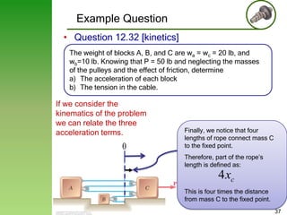 Example Question
• Question 12.32 [kinetics]
The weight of blocks A, B, and C are wa = wc = 20 lb, and
wb=10 lb. Knowing that P = 50 lb and neglecting the masses
of the pulleys and the effect of friction, determine
a) The acceleration of each block
b) The tension in the cable.

If we consider the
kinematics of the problem
we can relate the three
acceleration terms.

0

Finally, we notice that four
lengths of rope connect mass C
to the fixed point.

Therefore, part of the rope’s
length is defined as:

4 xc
This is four times the distance
from mass C to the fixed point.
37

 