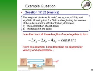 Example Question
• Question 12.32 [kinetics]
The weight of blocks A, B, and C are wa = wc = 20 lb, and
wb=10 lb. Knowing that P = 50 lb and neglecting the masses
of the pulleys and the effect of friction, determine
a) The acceleration of each block
b) The tension in the cable.

I can then sum all these lengths of rope together to form:

3 xa

2 xb

4 xc

constant

From this equation, I can determine an equation for
velocity and acceleration...

38

 