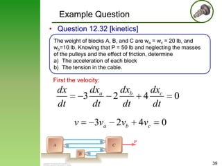 Example Question
• Question 12.32 [kinetics]
The weight of blocks A, B, and C are wa = wc = 20 lb, and
wb=10 lb. Knowing that P = 50 lb and neglecting the masses
of the pulleys and the effect of friction, determine
a) The acceleration of each block
b) The tension in the cable.

First the velocity:

dxa
3
dt

dx
dt
v

3va

dxb
2
dt
2vb

dxc
4
dt
4vc

0

0

39

 