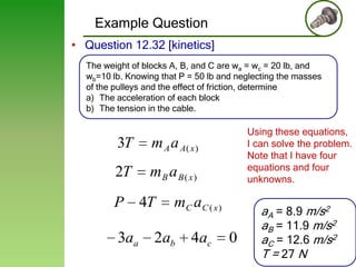 Example Question
• Question 12.32 [kinetics]
The weight of blocks A, B, and C are wa = wc = 20 lb, and
wb=10 lb. Knowing that P = 50 lb and neglecting the masses
of the pulleys and the effect of friction, determine
a) The acceleration of each block
b) The tension in the cable.

3T

m A a A( x )

2T

Using these equations,
I can solve the problem.
Note that I have four
equations and four
unknowns.

mB a B( x)

P

3aa

4T

mC a C ( x )

2ab

4ac

0

aA = 8.9 m/s2
aB = 11.9 m/s2
aC = 12.6 m/s2
T = 27 N

41

 