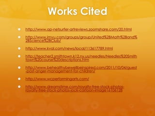 Works Cited
   http://www.ap-netsurfer-artreviews.zoomshare.com/20.html

   http://www.imvu.com/groups/group/United%2BMath%2Band%
    2BScience%2BClub/

   http://www.kval.com/news/local/113617789.html

   http://teacher2.smithtown.k12.ny.us/needles/Needles%20Smith
    town%20course%20descriptions.htm

   http://www.behealthybewellbeinspired.com/2011/10/04/guest
    -post-anger-management-for-children/

   http://www.wcperformingarts.com/

   http://www.dreamstime.com/royalty-free-stock-photos-
    royalty-free-stock-photos-jock-cartoon-image16106128
 