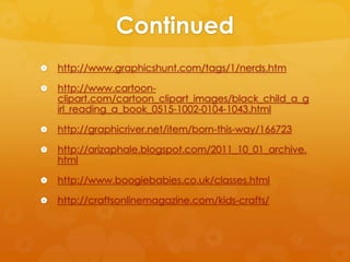 Continued
   http://www.graphicshunt.com/tags/1/nerds.htm

   http://www.cartoon-
    clipart.com/cartoon_clipart_images/black_child_a_g
    irl_reading_a_book_0515-1002-0104-1043.html

   http://graphicriver.net/item/born-this-way/166723

   http://arizaphale.blogspot.com/2011_10_01_archive.
    html

   http://www.boogiebabies.co.uk/classes.html

   http://craftsonlinemagazine.com/kids-crafts/
 