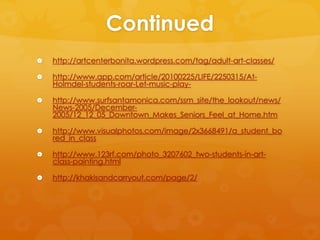 Continued
   http://artcenterbonita.wordpress.com/tag/adult-art-classes/

   http://www.app.com/article/20100225/LIFE/2250315/At-
    Holmdel-students-roar-Let-music-play-

   http://www.surfsantamonica.com/ssm_site/the_lookout/news/
    News-2005/December-
    2005/12_12_05_Downtown_Makes_Seniors_Feel_at_Home.htm

   http://www.visualphotos.com/image/2x3668491/a_student_bo
    red_in_class

   http://www.123rf.com/photo_3207602_two-students-in-art-
    class-painting.html

   http://khakisandcarryout.com/page/2/
 