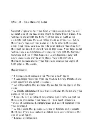 ENG 105 - Final Research Paper
General Overview: For your final writing assignment, you will
research one of the recent important Supreme Court Cases. You
will learn about both the history of the case as well as the
elements that make the case relevant and controversial. While
the primary focus of your paper will be to inform the reader
about your topic, you may provide your opinion regarding how
the court has ruled or should rule on this issue. Your final paper
will include a combination of resources from both the Skyline
Database and the written Supreme Court decisions, relevant
news sources and maybe even blogs. You will provide a
thorough background for your topic and discuss the views of
both sides of the cases.
Requirements:
➢ 6-8 pages (not including the “Works Cited” page)
➢ 6 Academic resources from the Skyline Library Database and
other academic and reliable sources
➢ An introduction that prepares the reader for the thesis of the
essay
➢ A clearly articulated thesis that establishes the topic and your
purpose for the essay
➢ Focused, well developed paragraphs that clearly support the
thesis and synthesize your research (You must integrate a
variety of summarized, paraphrased, and quoted material from
your sources.)
➢ A conclusion that provides a sense of finality and reasserts
the thesis. (You may include a section with your opinion at the
end of your paper.)
➢ Logical organization
 