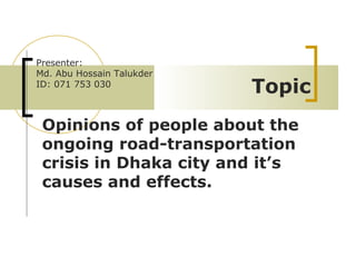 Topic
Presenter:
Md. Abu Hossain Talukder
ID: 071 753 030
Opinions of people about the
ongoing road-transportation
crisis in Dhaka city and it’s
causes and effects.
 