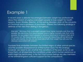 Example 1
In recent years a debate has emerged between weight loss professionals
about the wisdom of urging overweight people to lose weight for health
reasons. Susan Wooley director of the eating disorders clinic at the University
of Cincinnati and a professor of psychiatry, offered the following analogy in
defense of her view that dieting is dangerous.
She said “ We know that overweight people have higher mortality rate than thin
people. We also know that black people have a higher mortality rate than white
people. Do we subject black people to torturous treatments to bleach their skin?
Of course not. We have enough sense to know skin bleaching will not eliminate
sickle-cell anemia. So why do we have blind faith that weight loss will cure the
diseases associated with obesity”

Toynbee finds similarities between the limited reigns of other animal species
and the possible disappearance of the human race. For this analogy,
however, we need to ask whether the conditions of the past, so far as we
know them, at all resemble the conditions under which human existence on
earth might be terminated. Is the fact that human beings are also members
of the animal kingdom sufficient support for this comparison?

 