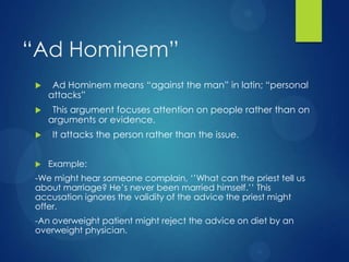 “Ad Hominem”


Ad Hominem means “against the man” in latin; “personal
attacks”



This argument focuses attention on people rather than on
arguments or evidence.





It attacks the person rather than the issue.
Example:

-We might hear someone complain, „‟What can the priest tell us
about marriage? He‟s never been married himself.‟‟ This
accusation ignores the validity of the advice the priest might
offer.
-An overweight patient might reject the advice on diet by an
overweight physician.

 