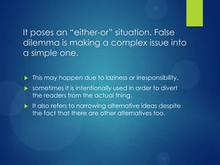It poses an “either-or” situation. False
dilemma is making a complex issue into
a simple one.


This may happen due to laziness or irresponsibility.



sometimes it is intentionally used in order to divert
the readers from the actual thing.



It also refers to narrowing alternative ideas despite
the fact that there are other alternatives too.

 