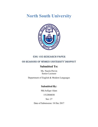 North South University
ENG 105 RESEARCH PAPER
On Reasons of women university dropout
Submitted To:
Ms. Nasrin Pervin
Senior Lecturer
Department of English & Modern Languages
Submitted By:
Md.Asfiqur Alam
1512804030
Sec: 27
Date of Submission: 18 Dec 2017
 