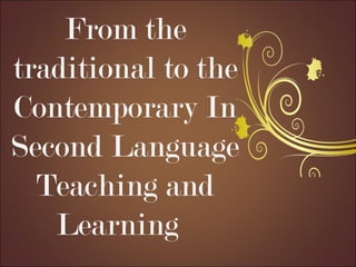 From the
traditional to the
Contemporary In
Second Language
Teaching and
Learning
 