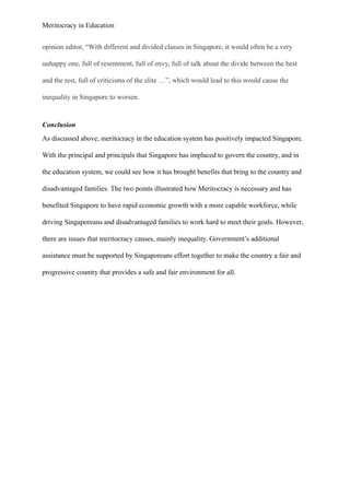 Meritocracy in Education
opinion editor, “With different and divided classes in Singapore, it would often be a very
unhappy one, full of resentment, full of envy, full of talk about the divide between the best
and the rest, full of criticisms of the elite …”, which would lead to this would cause the
inequality in Singapore to worsen.
Conclusion
As discussed above, meritocracy in the education system has positively impacted Singapore.
With the principal and principals that Singapore has implaced to govern the country, and in
the education system, we could see how it has brought benefits that bring to the country and
disadvantaged families. The two points illustrated how Meritocracy is necessary and has
benefited Singapore to have rapid economic growth with a more capable workforce, while
driving Singaporeans and disadvantaged families to work hard to meet their goals. However,
there are issues that meritocracy causes, mainly inequality. Government’s additional
assistance must be supported by Singaporeans effort together to make the country a fair and
progressive country that provides a safe and fair environment for all.
 