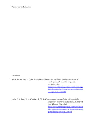 Meritocracy in Education
References
Baker, J.A. & Tiah, C. (July 18, 2019) Meritocracy not to blame; Indranee spells out 4G
team's approach to tackle inequality.
Retrieved from:
https://www.channelnewsasia.com/news/singa
pore/singapore-social-service-inequality-indra
nee-rajah-nus-11731180
Paulo, D. & Low, M.M. (October, 1, 2018). Class – not race nor religion – is potentially
Singapore's most divisive fault line. Retrieved
from: Channel News Asia
https://www.channelnewsasia.com/news/cnain
sider/regardless-class-race-religion-surveysing
apore-income-divide-10774682
 