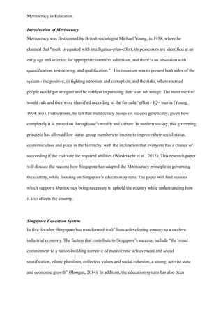 Meritocracy in Education
Introduction of Meritocracy
Meritocracy was first coined by British sociologist Michael Young, in 1958, where he
claimed that "merit is equated with intelligence-plus-effort, its possessors are identified at an
early age and selected for appropriate intensive education, and there is an obsession with
quantification, test-scoring, and qualification.". His intention was to present both sides of the
system - the positive, in fighting nepotism and corruption; and the risks, where merited
people would get arrogant and be ruthless in pursuing their own advantage. The most merited
would rule and they were identified according to the formula “effort+ IQ= merits (Young,
1994: xiii). Furthermore, he felt that meritocracy passes on success genetically, given how
completely it is passed on through one’s wealth and culture. In modern society, this governing
principle has allowed low status group members to inspire to improve their social status,
economic class and place in the hierarchy, with the inclination that everyone has a chance of
succeeding if the cultivate the required abilities (Wiederkehr et al., 2015). This research paper
will discuss the reasons how Singapore has adapted the Meritocracy principle in governing
the country, while focusing on Singapore’s education system. The paper will find reasons
which supports Meritocracy being necessary to uphold the country while understanding how
it also affects the country.
Singapore Education System
In five decades, Singapore has transformed itself from a developing country to a modern
industrial economy. The factors that contribute to Singapore’s success, include “the broad
commitment to a nation-building narrative of meritocratic achievement and social
stratification, ethnic pluralism, collective values and social cohesion, a strong, activist state
and economic growth” (Hoogan, 2014). In addition, the education system has also been
 