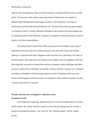 Meritocracy in Education
imposed since the beginning, where it has been central to building both the economy and the
nation. The keystone of the whole system is the belief of Meritocracy, for students of
different ethnic backgrounds and all ranges of ability, where education is the route to
advancement and that hard work and effort pay off. The belief that achieving high standards
is a function of effort is stoutly embraced in Singapore and extends to the great emphasis put
on raising the quality of the educators. Singapore is exemplary in the professional way that its
teachers view their responsibilities.
The ruling People’s Action Party (PAP) government has developed a wide range of
educational and social policies to advance this goal, with early intervention and multiple
pathways to education and career. Singapore makes sure that every school has a fair share of
the best teachers and assigns their best teachers to the students who are struggling. They have
been especially successful at training their teachers to diagnose student challenges and figure
out how to address those challenges successfully. All these elements of policy have combined
to produce a remarkably well-performing education system. Streaming, which was a key
feature of the Singapore education system, was designed to allow students to progress at their
own pace from primary 5 onwards.
Benefits of meritocracy in Singapore’s education system
Economic Growth
From Singapore’s beginning, education has been central to building both the economy
and the nation. The current education system in system did not emerge perfectly formed, it
had grown through three phases – the “survival”, the “efficiency phase” and the “ability
driven”.
 
