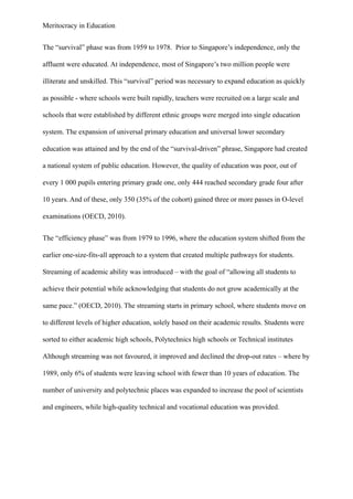 Meritocracy in Education
The “survival” phase was from 1959 to 1978. Prior to Singapore’s independence, only the
affluent were educated. At independence, most of Singapore’s two million people were
illiterate and unskilled. This “survival” period was necessary to expand education as quickly
as possible - where schools were built rapidly, teachers were recruited on a large scale and
schools that were established by different ethnic groups were merged into single education
system. The expansion of universal primary education and universal lower secondary
education was attained and by the end of the “survival-driven” phrase, Singapore had created
a national system of public education. However, the quality of education was poor, out of
every 1 000 pupils entering primary grade one, only 444 reached secondary grade four after
10 years. And of these, only 350 (35% of the cohort) gained three or more passes in O-level
examinations (OECD, 2010).
The “efficiency phase” was from 1979 to 1996, where the education system shifted from the
earlier one-size-fits-all approach to a system that created multiple pathways for students.
Streaming of academic ability was introduced – with the goal of “allowing all students to
achieve their potential while acknowledging that students do not grow academically at the
same pace.” (OECD, 2010). The streaming starts in primary school, where students move on
to different levels of higher education, solely based on their academic results. Students were
sorted to either academic high schools, Polytechnics high schools or Technical institutes
Although streaming was not favoured, it improved and declined the drop-out rates – where by
1989, only 6% of students were leaving school with fewer than 10 years of education. The
number of university and polytechnic places was expanded to increase the pool of scientists
and engineers, while high-quality technical and vocational education was provided.
 