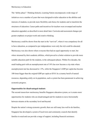 Meritocracy in Education
The “ability phase”: Thinking Schools, Learning Nation encompassed a wide range of
initiatives over a number of years that were designed to tailor education to the abilities and
interests of students, to provide more flexibility and choice for students and to transform the
structures of education. Career paths and incentives for teachers were revamped and teacher
education upgraded, as described in more detail later. Curricula and assessment changes put
greater emphasis on project work and creative thinking.
Meritocracy could be shown from the start in the “survival”, where it was compulsory for all
to have education, as compared to pre independence were only the rich could be educated.
Meritocracy was also shown where everyone then had an equal opportunity to start, but
where streamed by their academic abilities, which proved to a better solution to provide more
suitable education path for the students, in the subsequent phases. Within five decades, the
small trading port with an unemployment rate of 14% has now become a city-state where
unemployment rate has decreased to 1.9%, while the Singapore’s GDP per capita has become
100 times bigger than the original GDP per capita at $510. In a country bereft of natural
resources, depending solely on its population, such a system has been paramount in achieving
economic progress.
Opportunities for disadvantaged students
The second reason how meritocracy benefits Singapore education system, as it creates more
opportunities for students who are disadvantaged and for students to move horizontally
between streams at the secondary level and beyond.
Despite the nation’s strong economic growth, there are still many less well to do families,
Singapore has developed a system of local town and community councils that identify
families in need and can provide a range of support, including financial assistance.
 