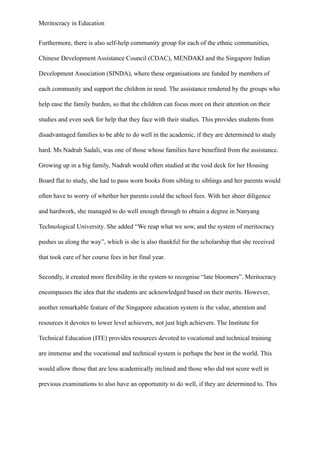 Meritocracy in Education
Furthermore, there is also self-help community group for each of the ethnic communities,
Chinese Development Assistance Council (CDAC), MENDAKI and the Singapore Indian
Development Association (SINDA), where these organisations are funded by members of
each community and support the children in need. The assistance rendered by the groups who
help ease the family burden, so that the children can focus more on their attention on their
studies and even seek for help that they face with their studies. This provides students from
disadvantaged families to be able to do well in the academic, if they are determined to study
hard. Ms Nadrah Sadali, was one of those whose families have benefited from the assistance.
Growing up in a big family, Nadrah would often studied at the void deck for her Housing
Board flat to study, she had to pass worn books from sibling to siblings and her parents would
often have to worry of whether her parents could the school fees. With her sheer diligence
and hardwork, she managed to do well enough through to obtain a degree in Nanyang
Technological University. She added “We reap what we sow, and the system of meritocracy
pushes us along the way”, which is she is also thankful for the scholarship that she received
that took care of her course fees in her final year.
Secondly, it created more flexibility in the system to recognise “late bloomers”. Meritocracy
encompasses the idea that the students are acknowledged based on their merits. However,
another remarkable feature of the Singapore education system is the value, attention and
resources it devotes to lower level achievers, not just high achievers. The Institute for
Technical Education (ITE) provides resources devoted to vocational and technical training
are immense and the vocational and technical system is perhaps the best in the world. This
would allow those that are less academically inclined and those who did not score well in
previous examinations to also have an opportunity to do well, if they are determined to. This
 