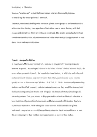 Meritocracy in Education
focus on “levelling up”, so that the lowest stream gets very high-quality training,
exemplifying the “many pathways” approach.
Therefore, meritocracy in Singapore education system allows people to drive themselves to
achieve the best that they can, regardless of their class, race or status that they will find
success and stable lives if they are willing to work hard. This creates a social culture which
allows individuals to work beyond their comfort levels and with sigh of opportunities to rise
above one’s socio-economic status.
Counter – Inequality/Elitism
In recent years, Meritocracy seemed to be an issue in Singapore, by causing inequality
between its people. According to Minister in the Prime Minister’s Office Indranee Rajah, “In
an era where growth is driven by the knowledge-based industry in which the well-educated
and exceptionally talented reap more rewards than others, economic and social benefits
quickly accrue to those at the top,” (Baker, J.A & Tiah, C., 2019).  Academically outstanding
students are identified very early on in their education careers, they would be streamed into
more demanding curricular streams with prospects for attractive tertiary scholarships and
rewarding careers. This gave parents in Singapore to invest in their children’s education in
hope that their offspring obtain better results and better standards of living that they have
experienced themselves. With subsequent career success, these academically gifted
individuals can provide an even higher quality of education for their own children. In turn,
this investment gives their children more opportunities to excel in their studies.
 