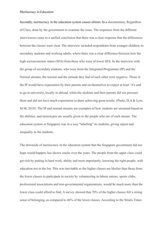 Meritocracy in Education
Secondly, meritocracy in the education system causes elitism. In a documentary, Regardless
of Class, done by the government to examine the issue. The responses from the different
interviewees came to a unified conclusion that there was a clear response that the differences
between the classes were clear. The interview included respondents from younger children, to
secondary students and working adults, where there was a clear difference between how the
high socioeconomic status (SES) from those who were of lower SES. In the interview with
the group of secondary students, who were from the Integrated Programme (IP) and the
Normal streams, the tension and the attitude they had of each other were negative. Those in
the IP would have expectation by their parents and on themselves to expect at least ‘A’s and
to go to university, locally or abroad, while the students and their parents did not pressure
them and did not have much expectation in them achieving great results. (Paulo, D.A & Low,
M.M, 2018). The IP and normal streams are examples of how students are streamed based on
the abilities, and stereotypes are usually given to the people who are of each stream. The
education system in Singapore was in a way “labelling” its students, giving unjust and
inequality to the students.
The downside of meritocracy in the education system that the Singapore government did not
hope would happen, has shown cracks over the years. The people from the upper class could
get rich by putting in hard work, ability and most importantly, knowing the right people, with
education not in the list. This was inevitable as the higher classes are likelier than those from
the lower classes to participate in society by volunteering in labour unions, sports clubs,
professional associations and non-governmental organisations, would be much more than the
lower class could afford to find. A survey showed that 70% of the higher classes felt a strong
sense of belonging, as compared to 46% of the lower classes. According to the Straits Times
 