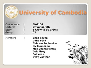 University of Cambodia
Course code : ENG106
Lecturer : Ly Vannarath
Story : 1 Crow to 10 Crows
Group : 07
Members : Chea Seyha
Chhe Bora
Chhorm Sophanica
Hy Bunneang
Mak Chanraksmey
Oak Pisey
Sat Yean
Svay Vanthan
 
