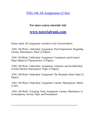 ENG 106 All Assignments (2 Set)
For more course tutorials visit
www.tutorialrank.com
Please check All Assignment included in this Tutorial Below
ENG 106 Week 1 Individual Assignment Prior Expectations Regarding
Literary Masterpieces Paper (2 Papers)
ENG 106 Week 2 Individual Assignment Comparison and Contrast
Paper Medieval Characteristics (2 Papers)
ENG 106 Week 3 Individual Assignment Literature and the Individual
in Early Modern Masterpieces Paper (2 Papers)
ENG 106 Week 4 Individual Assignment The Romantic Heart Paper (2
Papers)
ENG 106 Week 5 Individual Assignment Literary Masterpieces Matrix
(2 Set)
ENG 106 Week 5 Learning Team Assignment Literary Masterpiece in
Contemporary Society Paper and Presentation
===============================================
 