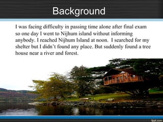 Background
I was facing difficulty in passing time alone after final exam
so one day I went to Nijhum island without informing
anybody. I reached Nijhum Island at noon. I searched for my
shelter but I didn’t found any place. But suddenly found a tree
house near a river and forest.
 